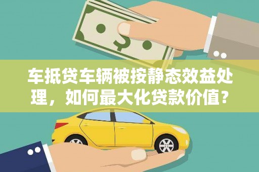 清镇车抵贷车辆被按静态效益处理，如何最大化贷款价值？