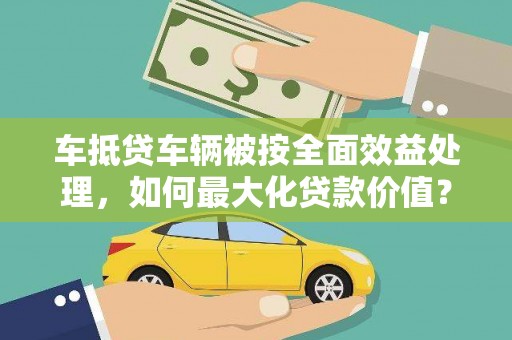巩义车抵贷车辆被按全面效益处理，如何最大化贷款价值？