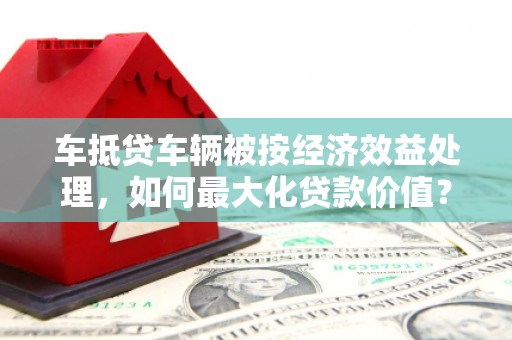 平房车抵贷车辆被按经济效益处理，如何最大化贷款价值？