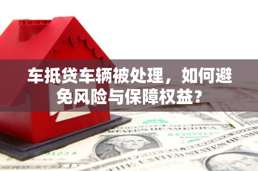 长汀车抵贷车辆被处理，如何避免风险与保障权益？
